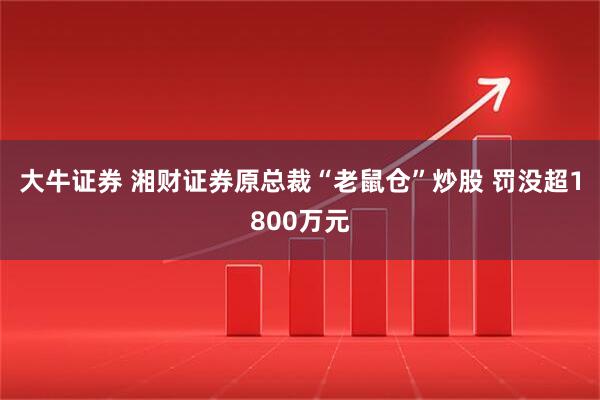 大牛证券 湘财证券原总裁“老鼠仓”炒股 罚没超1800万元
