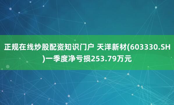 正规在线炒股配资知识门户 天洋新材(603330.SH)一季度净亏损253.79万元