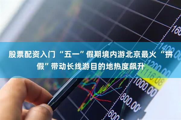 股票配资入门 “五一”假期境内游北京最火 “拼假”带动长线游目的地热度飙升