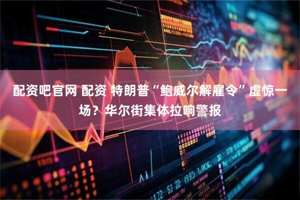 配资吧官网 配资 特朗普“鲍威尔解雇令”虚惊一场？华尔街集体拉响警报