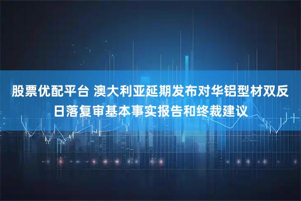 股票优配平台 澳大利亚延期发布对华铝型材双反日落复审基本事实报告和终裁建议