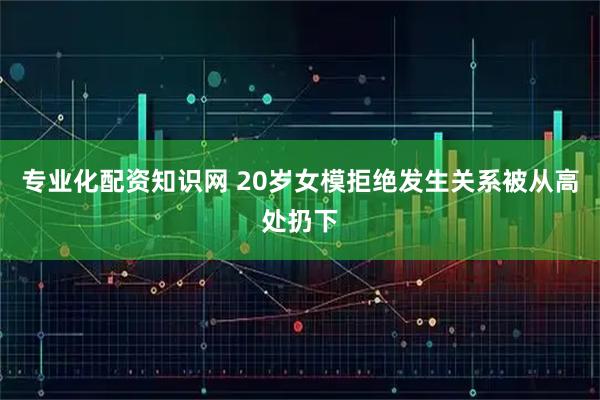 专业化配资知识网 20岁女模拒绝发生关系被从高处扔下