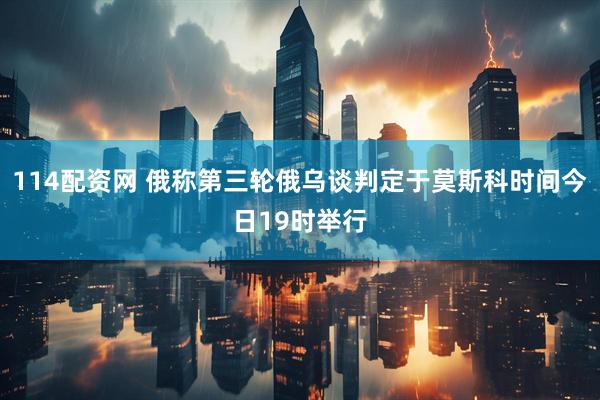 114配资网 俄称第三轮俄乌谈判定于莫斯科时间今日19时举行