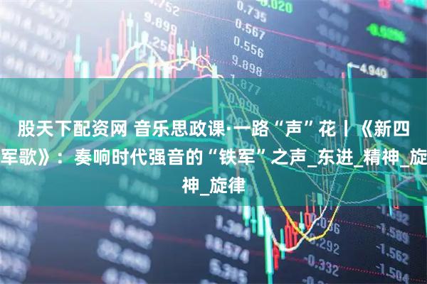 股天下配资网 音乐思政课·一路“声”花丨《新四军军歌》：奏响时代强音的“铁军”之声_东进_精神_旋律