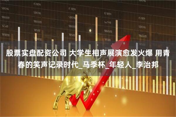 股票实盘配资公司 大学生相声展演愈发火爆 用青春的笑声记录时代_马季杯_年轻人_李治邦