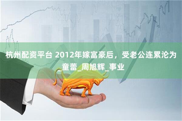 杭州配资平台 2012年嫁富豪后，受老公连累沦为_童蕾_周旭辉_事业
