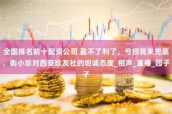 全国排名前十配资公司 盈不了利了，亏损我来兜底，衡小珍对西安珍友社的坦诚态度_相声_直播_园子