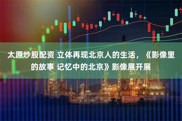太原炒股配资 立体再现北京人的生活，《影像里的故事 记忆中的北京》影像展开展