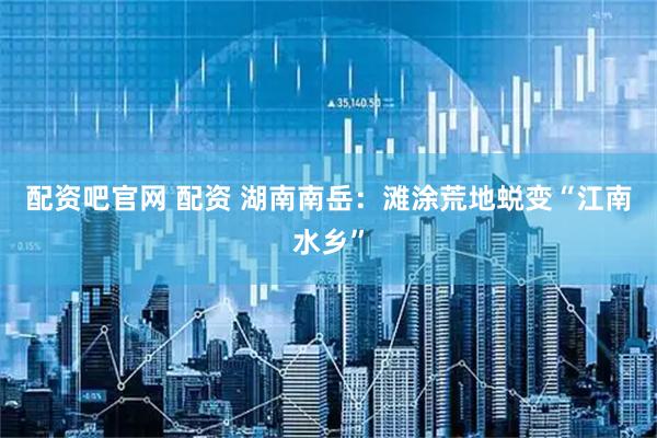 配资吧官网 配资 湖南南岳：滩涂荒地蜕变“江南水乡”