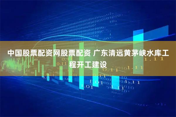 中国股票配资网股票配资 广东清远黄茅峡水库工程开工建设