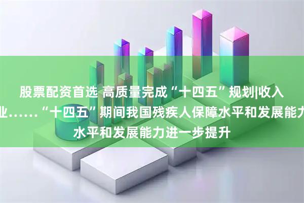股票配资首选 高质量完成“十四五”规划|收入、低保、就业……“十四五”期间我国残疾人保障水平和发展能力进一步提升