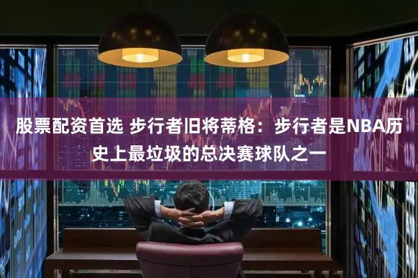 股票配资首选 步行者旧将蒂格：步行者是NBA历史上最垃圾的总决赛球队之一