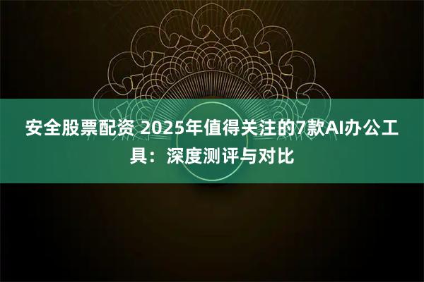 安全股票配资 2025年值得关注的7款AI办公工具：深度测评与对比