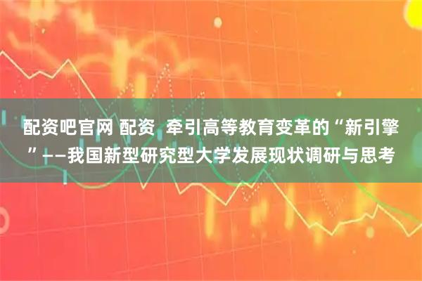 配资吧官网 配资 牵引高等教育变革的“新引擎”——我国新型研究型大学发展现状调研与思考