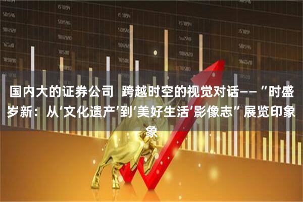 国内大的证券公司 跨越时空的视觉对话——“时盛岁新:从‘文化遗产’到‘美好生活’影像志”展览印象