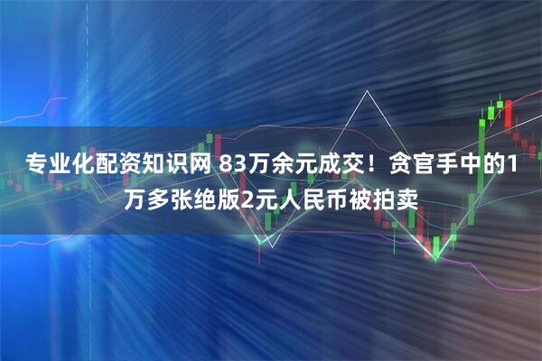 专业化配资知识网 83万余元成交！贪官手中的1万多张绝版2元人民币被拍卖