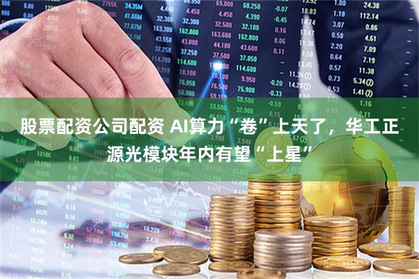 股票配资公司配资 AI算力“卷”上天了，华工正源光模块年内有望“上星”