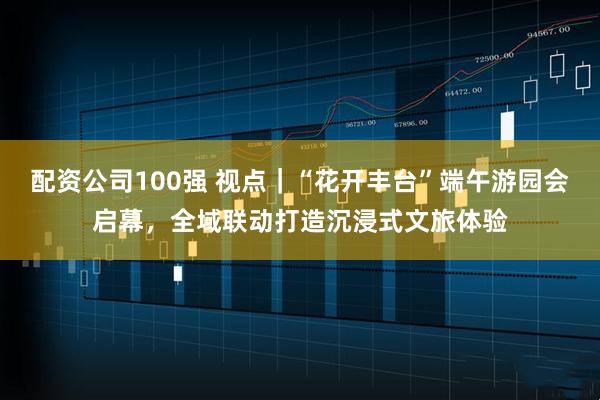 配资公司100强 视点|“花开丰台”端午游园会启幕,全域联动打造沉浸式文旅体验